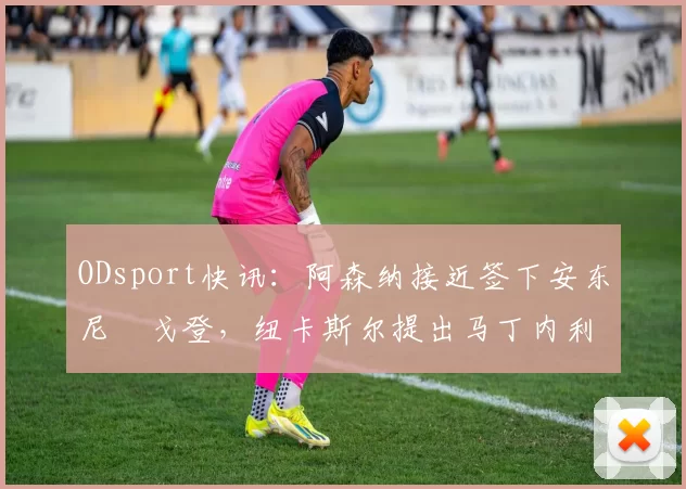 ODsport快讯：阿森纳接近签下安东尼・戈登，纽卡斯尔提出马丁内利交换条件_交易_球员_谈判
