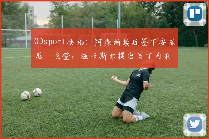 ODsport快讯:阿森纳接近签下安东尼・戈登,纽卡斯尔提出马丁内利交换条件_交易_球员_谈判