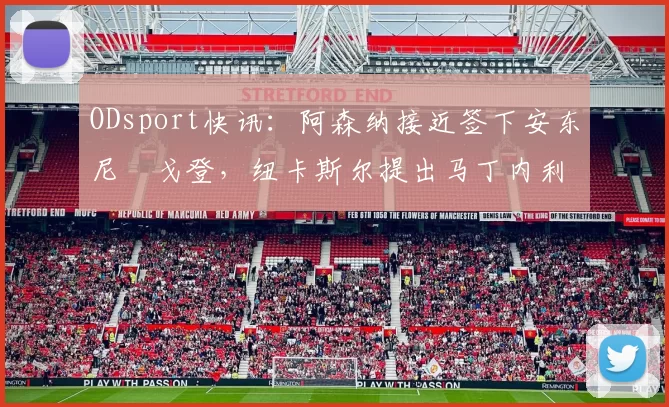 ODsport快讯:阿森纳接近签下安东尼・戈登,纽卡斯尔提出马丁内利交换条件_交易_球员_谈判