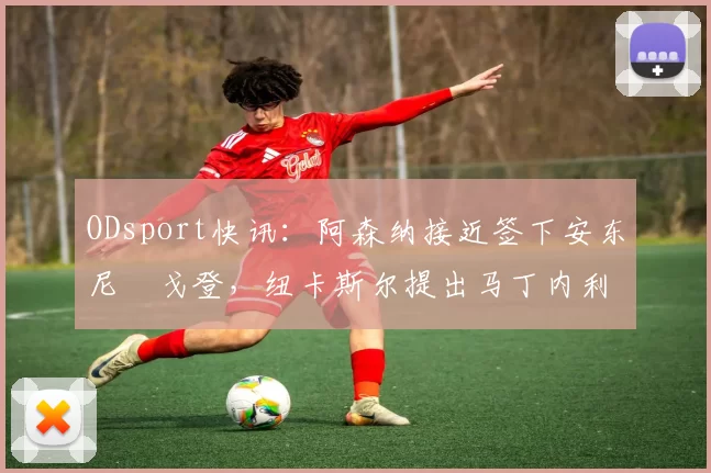 ODsport快讯：阿森纳接近签下安东尼・戈登，纽卡斯尔提出马丁内利交换条件_交易_球员_谈判