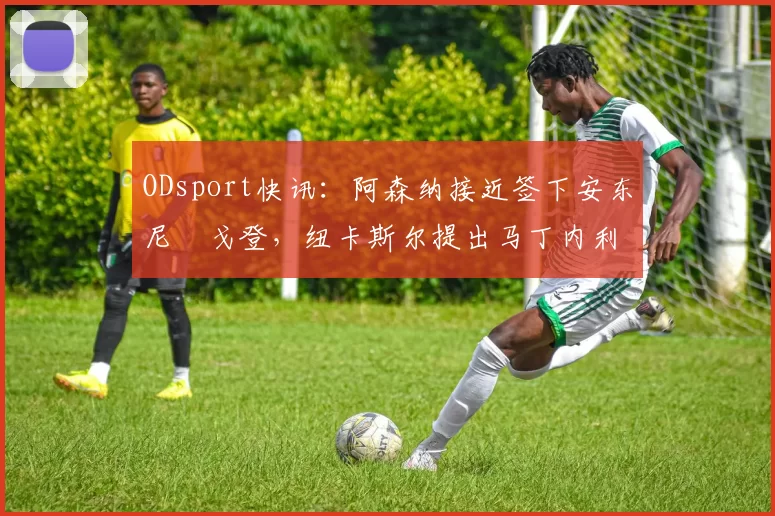 ODsport快讯:阿森纳接近签下安东尼・戈登,纽卡斯尔提出马丁内利交换条件_交易_球员_谈判