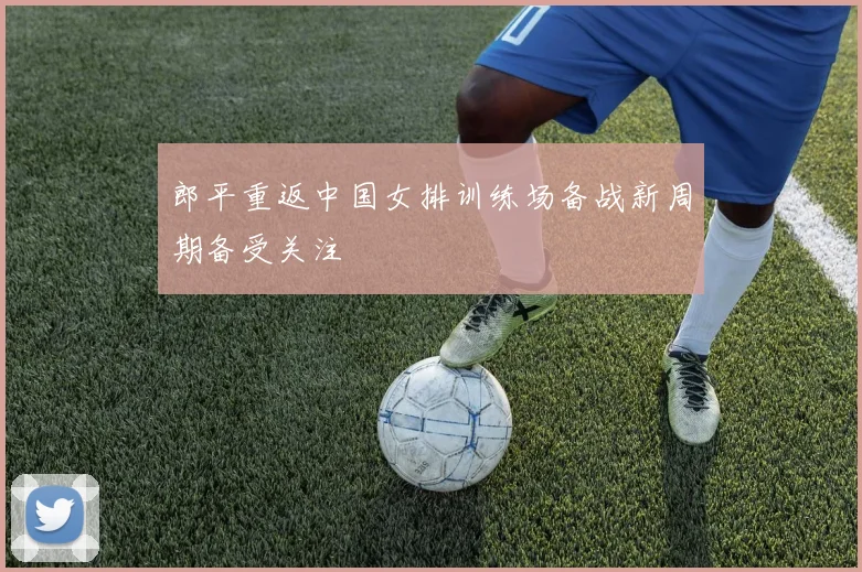 郎平重返中国女排训练场备战新周期备受关注
