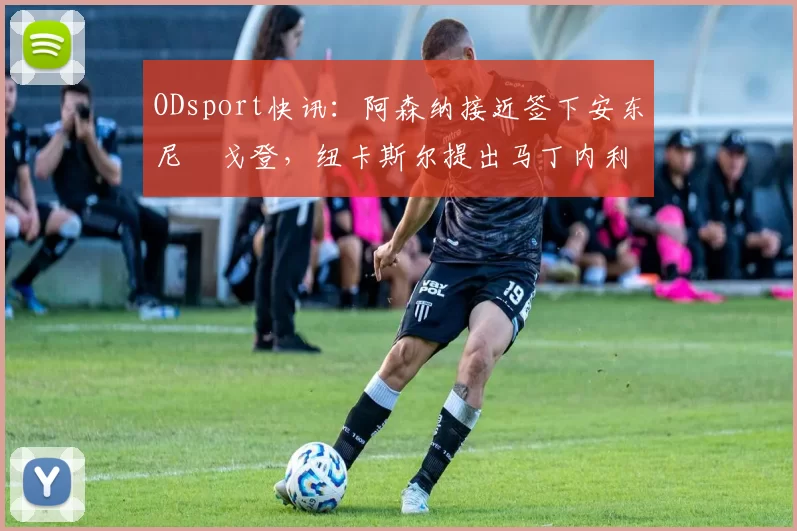 ODsport快讯：阿森纳接近签下安东尼・戈登，纽卡斯尔提出马丁内利交换条件_交易_球员_谈判