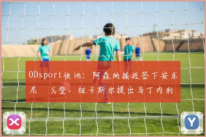 ODsport快讯：阿森纳接近签下安东尼・戈登，纽卡斯尔提出马丁内利交换条件_交易_球员_谈判