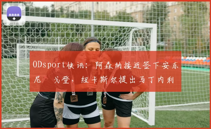ODsport快讯：阿森纳接近签下安东尼・戈登，纽卡斯尔提出马丁内利交换条件_交易_球员_谈判