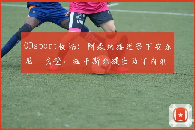 ODsport快讯：阿森纳接近签下安东尼・戈登，纽卡斯尔提出马丁内利交换条件_交易_球员_谈判