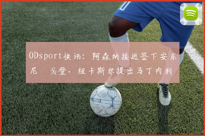 ODsport快讯：阿森纳接近签下安东尼・戈登，纽卡斯尔提出马丁内利交换条件_交易_球员_谈判