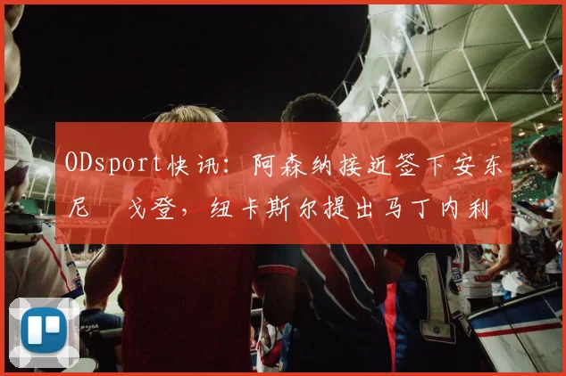 ODsport快讯：阿森纳接近签下安东尼・戈登，纽卡斯尔提出马丁内利交换条件_交易_球员_谈判