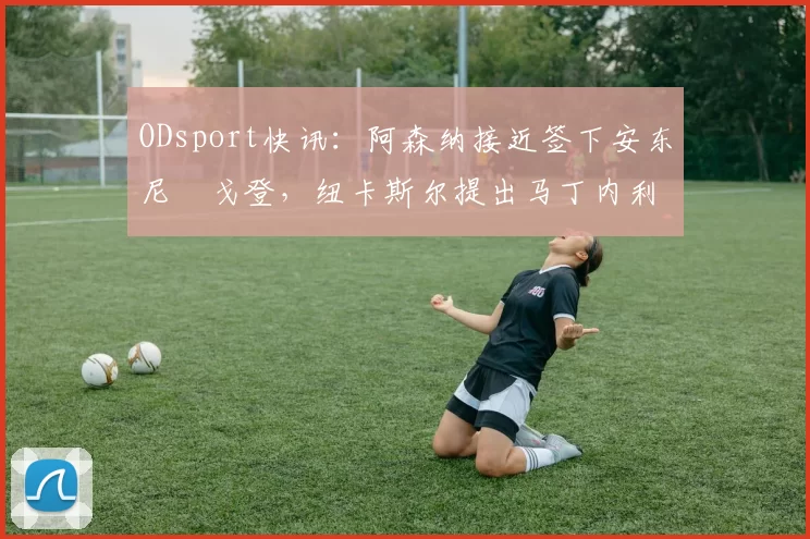 ODsport快讯：阿森纳接近签下安东尼・戈登，纽卡斯尔提出马丁内利交换条件_交易_球员_谈判