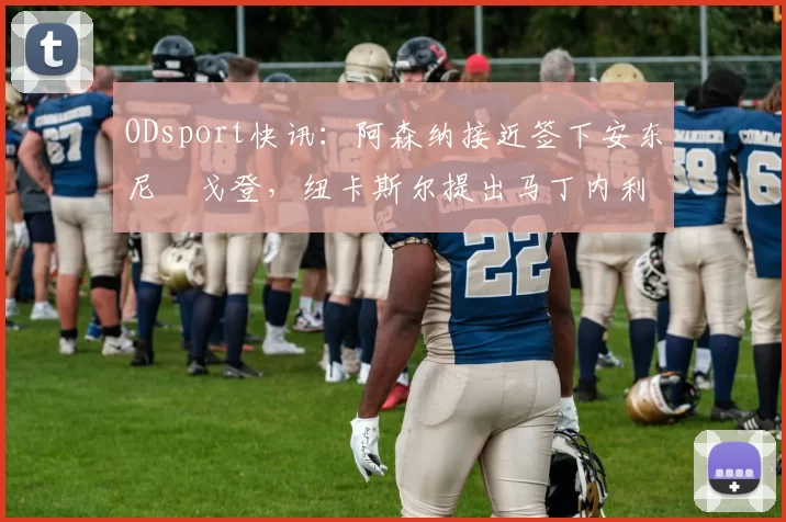ODsport快讯：阿森纳接近签下安东尼・戈登，纽卡斯尔提出马丁内利交换条件_交易_球员_谈判