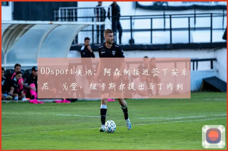 ODsport快讯:阿森纳接近签下安东尼・戈登,纽卡斯尔提出马丁内利交换条件_交易_球员_谈判