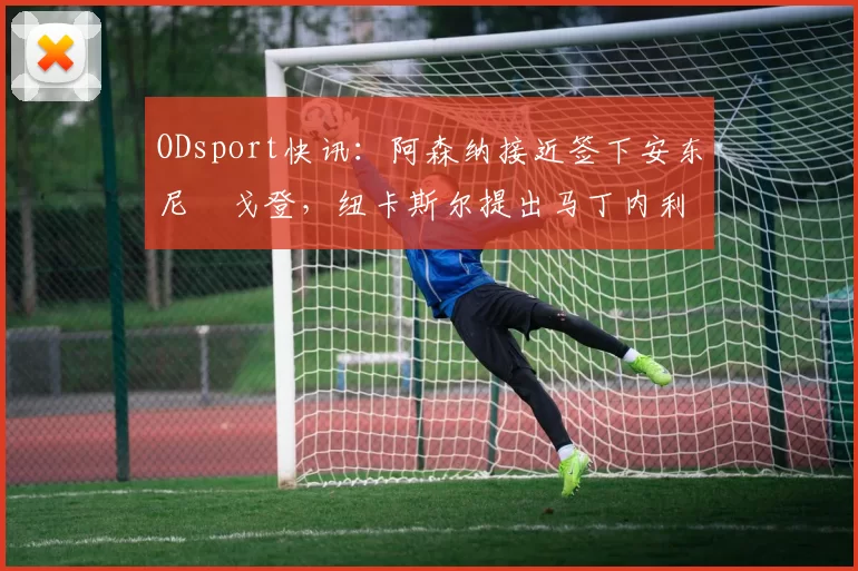 ODsport快讯：阿森纳接近签下安东尼・戈登，纽卡斯尔提出马丁内利交换条件_交易_球员_谈判