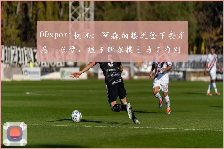 ODsport快讯：阿森纳接近签下安东尼・戈登，纽卡斯尔提出马丁内利交换条件_交易_球员_谈判