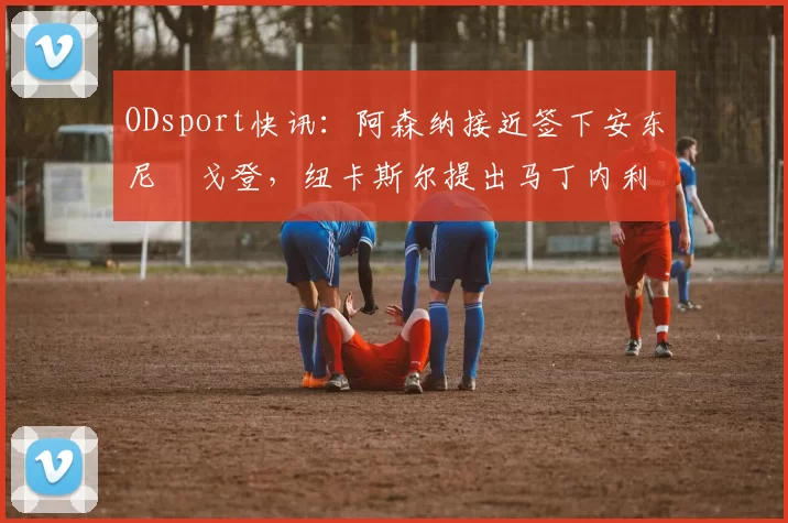 ODsport快讯:阿森纳接近签下安东尼・戈登,纽卡斯尔提出马丁内利交换条件_交易_球员_谈判