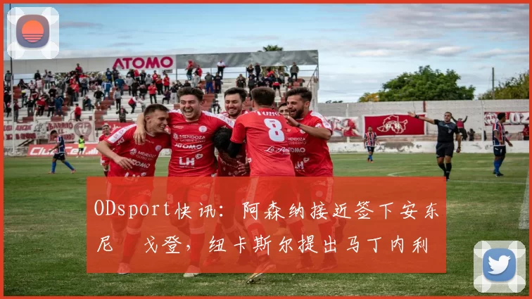 ODsport快讯：阿森纳接近签下安东尼・戈登，纽卡斯尔提出马丁内利交换条件_交易_球员_谈判