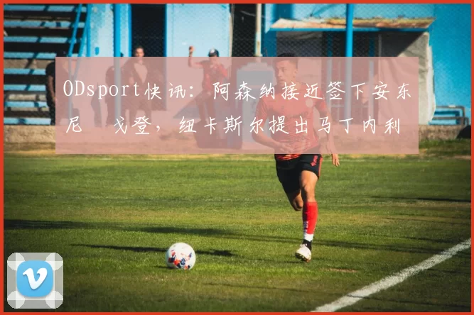 ODsport快讯:阿森纳接近签下安东尼・戈登,纽卡斯尔提出马丁内利交换条件_交易_球员_谈判