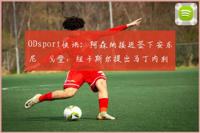 ODsport快讯:阿森纳接近签下安东尼・戈登,纽卡斯尔提出马丁内利交换条件_交易_球员_谈判