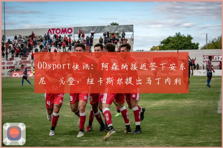 ODsport快讯:阿森纳接近签下安东尼・戈登,纽卡斯尔提出马丁内利交换条件_交易_球员_谈判