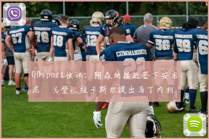ODsport快讯：阿森纳接近签下安东尼・戈登，纽卡斯尔提出马丁内利交换条件_交易_球员_谈判