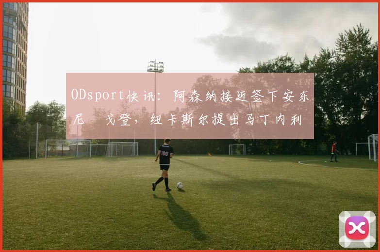 ODsport快讯：阿森纳接近签下安东尼・戈登，纽卡斯尔提出马丁内利交换条件_交易_球员_谈判
