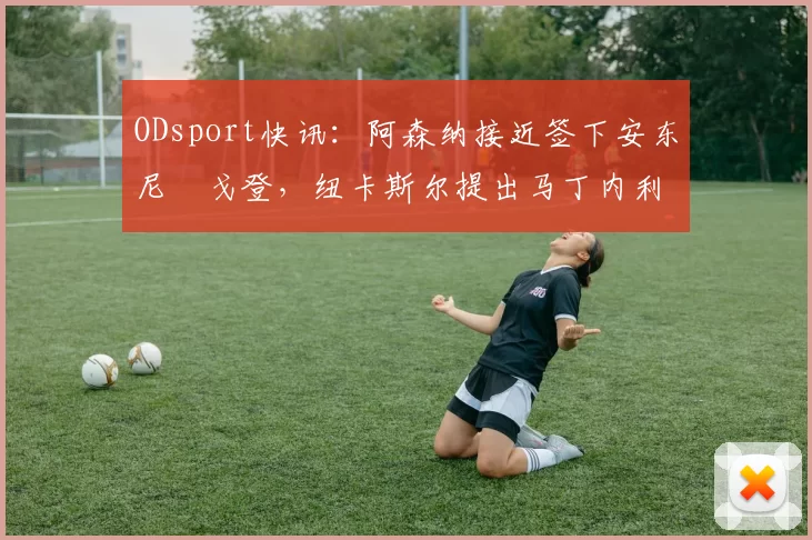 ODsport快讯：阿森纳接近签下安东尼・戈登，纽卡斯尔提出马丁内利交换条件_交易_球员_谈判