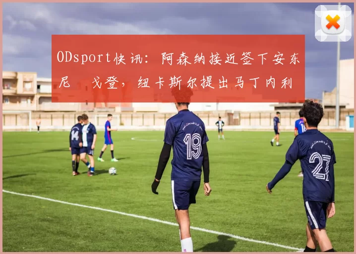 ODsport快讯:阿森纳接近签下安东尼・戈登,纽卡斯尔提出马丁内利交换条件_交易_球员_谈判