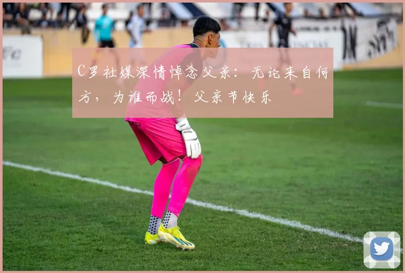 C罗社媒深情悼念父亲：无论来自何方，为谁而战！父亲节快乐️