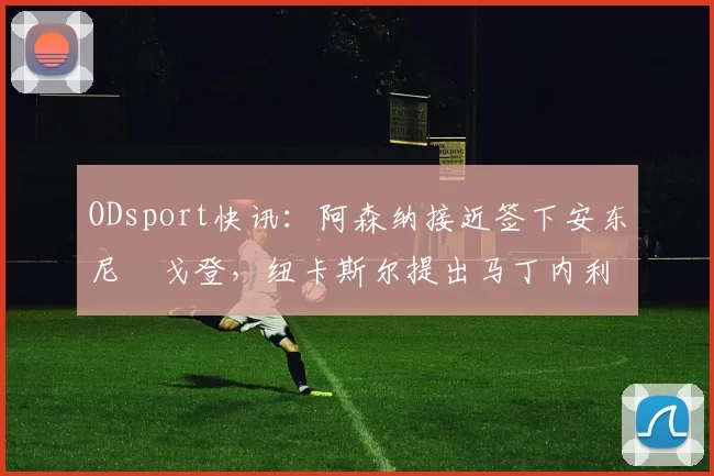 ODsport快讯:阿森纳接近签下安东尼・戈登,纽卡斯尔提出马丁内利交换条件_交易_球员_谈判