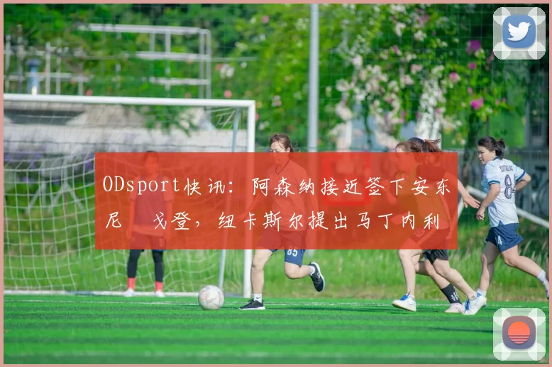 ODsport快讯:阿森纳接近签下安东尼・戈登,纽卡斯尔提出马丁内利交换条件_交易_球员_谈判