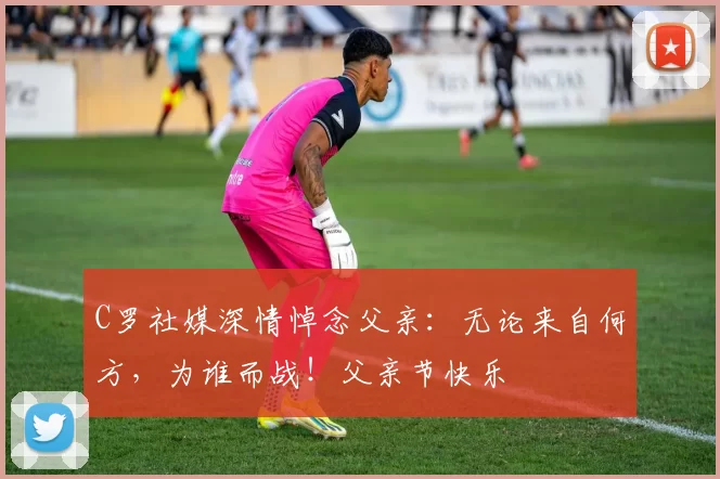 C罗社媒深情悼念父亲：无论来自何方，为谁而战！父亲节快乐️