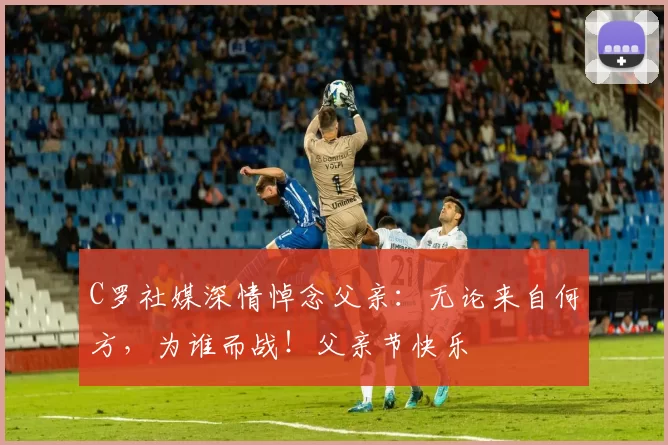 C罗社媒深情悼念父亲:无论来自何方,为谁而战!父亲节快乐️