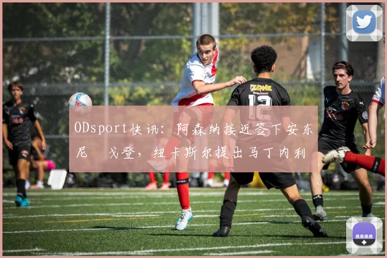ODsport快讯：阿森纳接近签下安东尼・戈登，纽卡斯尔提出马丁内利交换条件_交易_球员_谈判