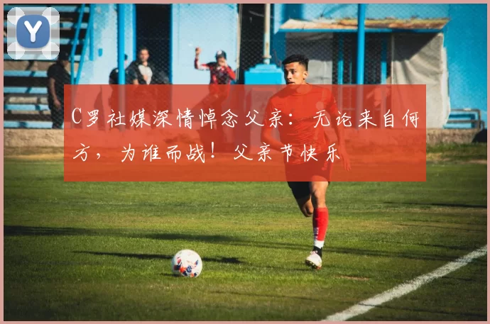 C罗社媒深情悼念父亲：无论来自何方，为谁而战！父亲节快乐️