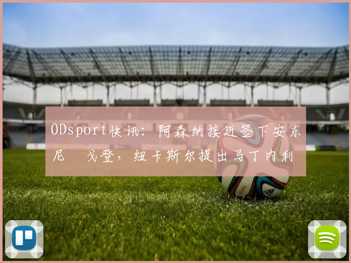 ODsport快讯：阿森纳接近签下安东尼・戈登，纽卡斯尔提出马丁内利交换条件_交易_球员_谈判