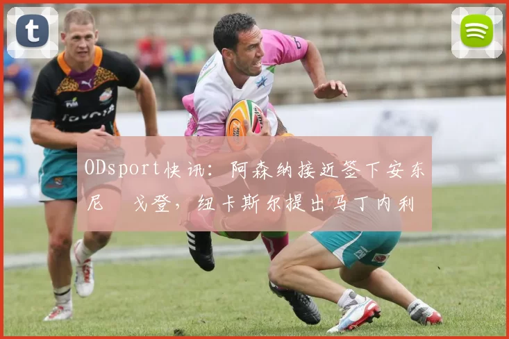 ODsport快讯:阿森纳接近签下安东尼・戈登,纽卡斯尔提出马丁内利交换条件_交易_球员_谈判