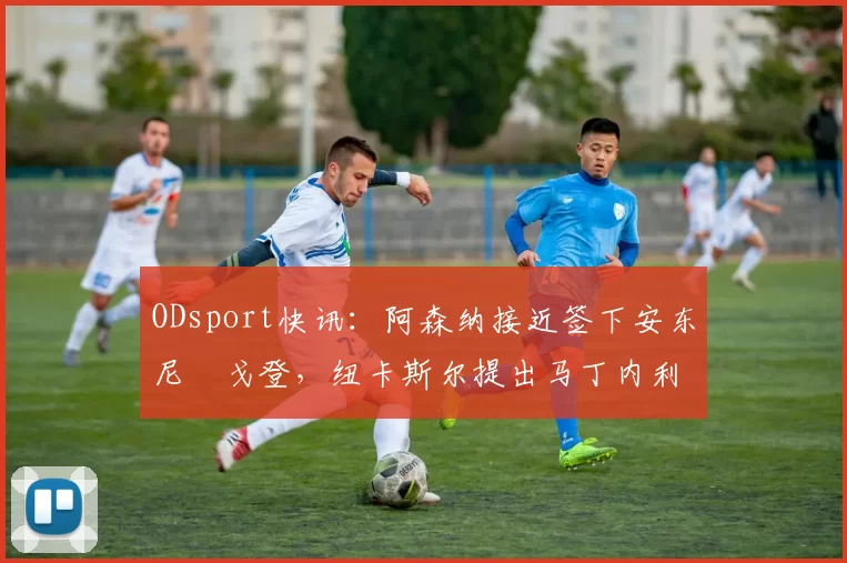 ODsport快讯:阿森纳接近签下安东尼・戈登,纽卡斯尔提出马丁内利交换条件_交易_球员_谈判