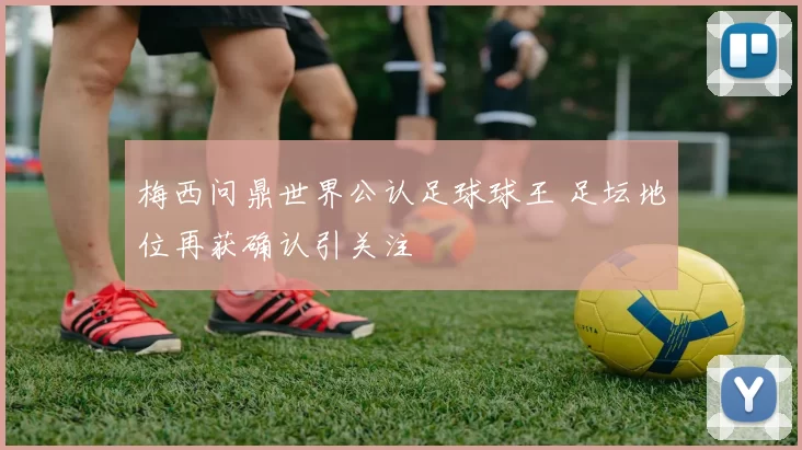 梅西问鼎世界公认足球球王 足坛地位再获确认引关注