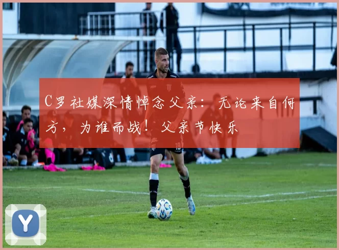 C罗社媒深情悼念父亲：无论来自何方，为谁而战！父亲节快乐️