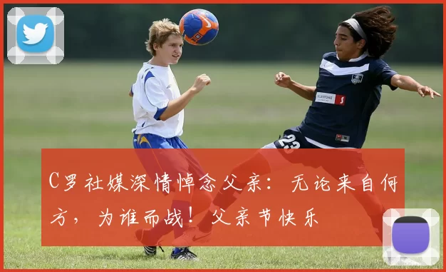 C罗社媒深情悼念父亲:无论来自何方,为谁而战!父亲节快乐️