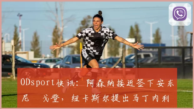 ODsport快讯:阿森纳接近签下安东尼・戈登,纽卡斯尔提出马丁内利交换条件_交易_球员_谈判