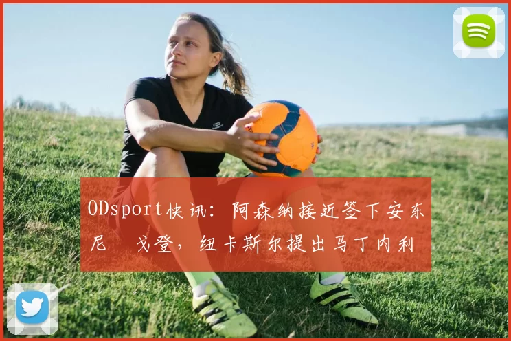 ODsport快讯：阿森纳接近签下安东尼・戈登，纽卡斯尔提出马丁内利交换条件_交易_球员_谈判