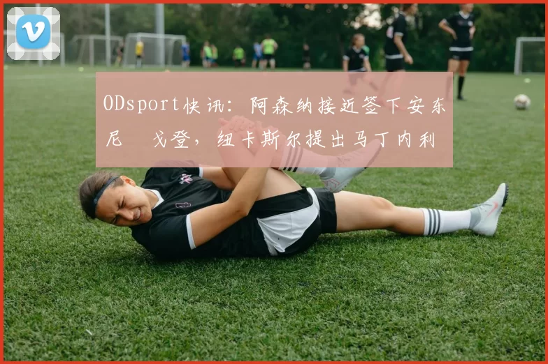 ODsport快讯：阿森纳接近签下安东尼・戈登，纽卡斯尔提出马丁内利交换条件_交易_球员_谈判