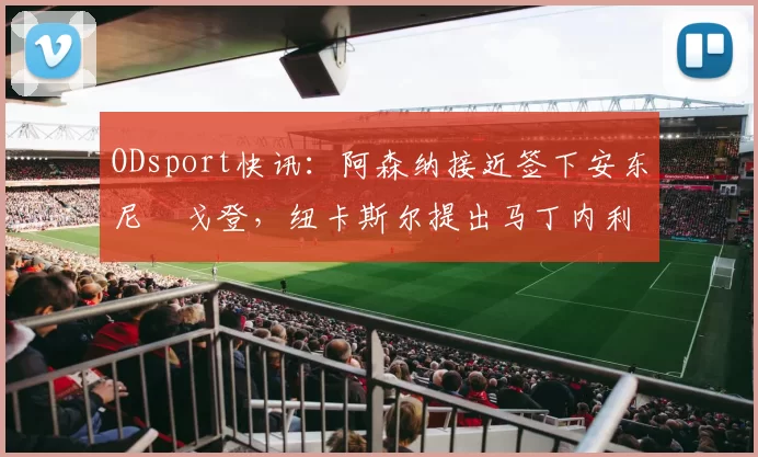 ODsport快讯:阿森纳接近签下安东尼・戈登,纽卡斯尔提出马丁内利交换条件_交易_球员_谈判