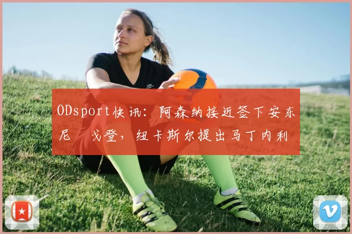 ODsport快讯:阿森纳接近签下安东尼・戈登,纽卡斯尔提出马丁内利交换条件_交易_球员_谈判