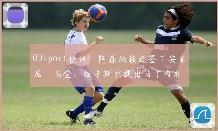 ODsport快讯：阿森纳接近签下安东尼・戈登，纽卡斯尔提出马丁内利交换条件_交易_球员_谈判