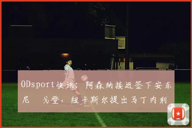 ODsport快讯：阿森纳接近签下安东尼・戈登，纽卡斯尔提出马丁内利交换条件_交易_球员_谈判