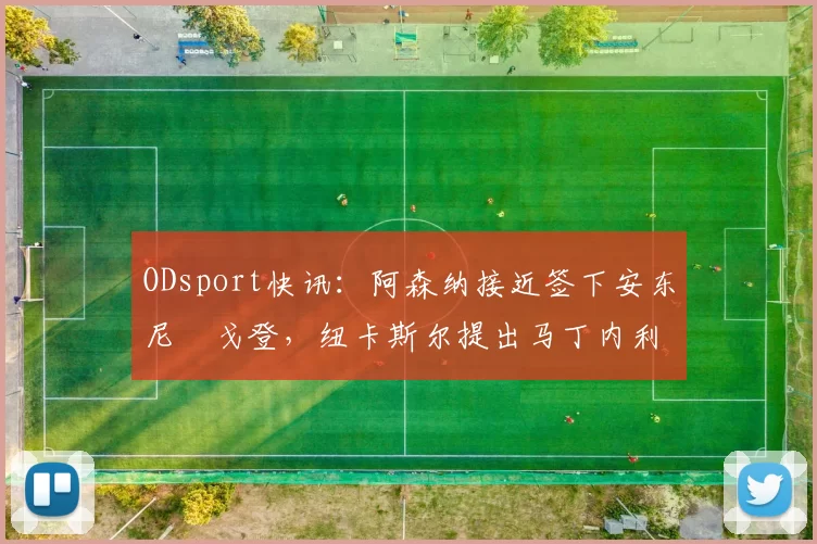 ODsport快讯:阿森纳接近签下安东尼・戈登,纽卡斯尔提出马丁内利交换条件_交易_球员_谈判