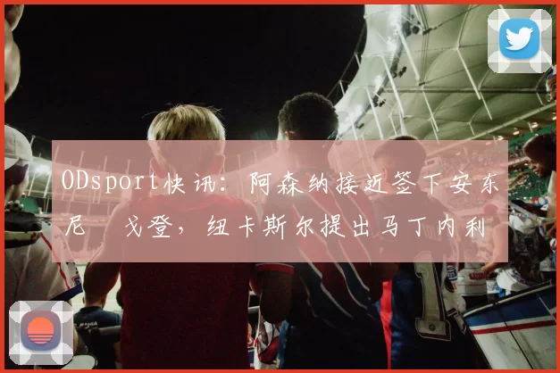 ODsport快讯:阿森纳接近签下安东尼・戈登,纽卡斯尔提出马丁内利交换条件_交易_球员_谈判