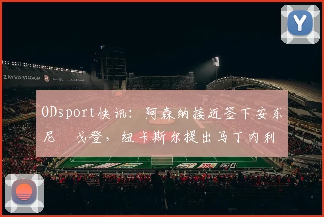 ODsport快讯:阿森纳接近签下安东尼・戈登,纽卡斯尔提出马丁内利交换条件_交易_球员_谈判