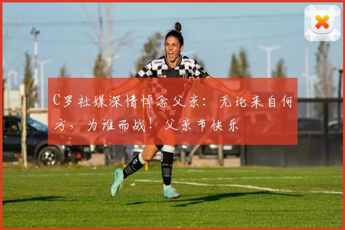 C罗社媒深情悼念父亲:无论来自何方,为谁而战!父亲节快乐️